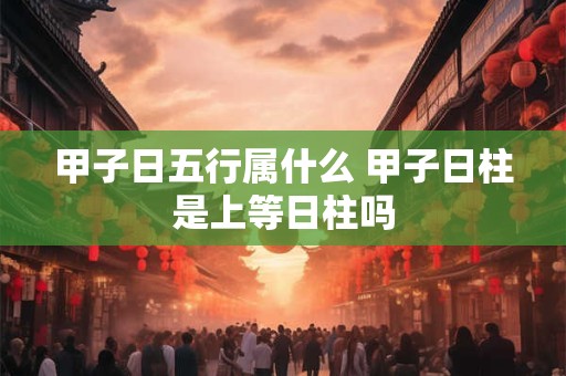 甲子日五行属什么 甲子日柱是上等日柱吗 甲子日五行属什么 甲子日柱是上等日柱吗