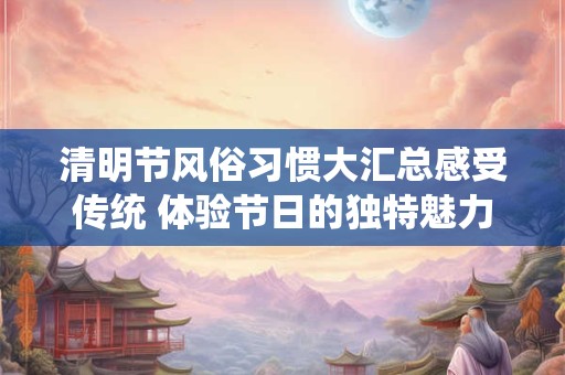 清明节风俗习惯大汇总感受传统 体验节日的独特魅力！