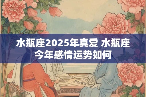 水瓶座2025年真爱 水瓶座今年感情运势如何