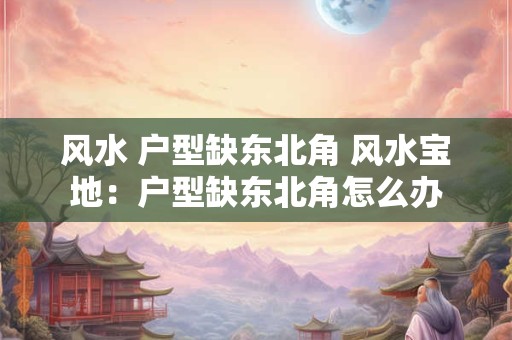 风水 户型缺东北角 风水宝地：户型缺东北角怎么办