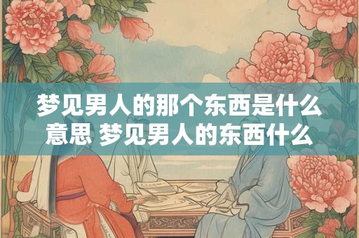 梦见男人的那个东西是什么意思 梦见男人的东西什么征兆