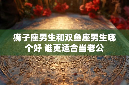 狮子座男生和双鱼座男生哪个好 谁更适合当老公