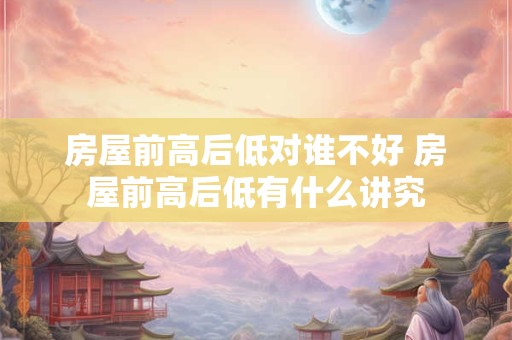 房屋前高后低对谁不好 房屋前高后低有什么讲究