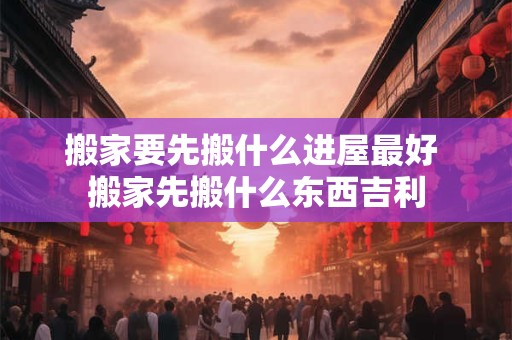搬家要先搬什么进屋最好 搬家先搬什么东西吉利