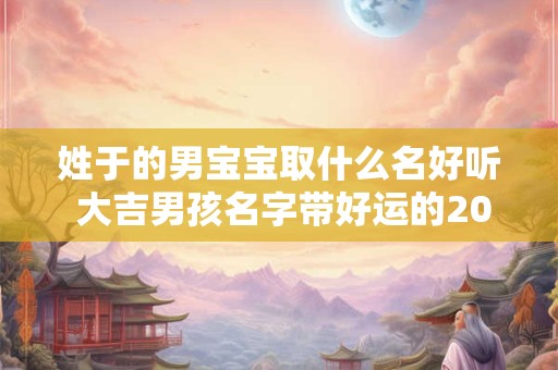 姓于的男宝宝取什么名好听 大吉男孩名字带好运的2025