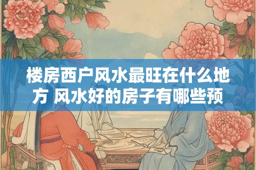 楼房西户风水最旺在什么地方 风水好的房子有哪些预兆