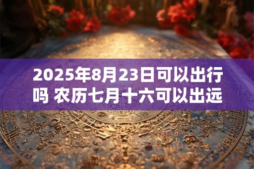2025年8月23日可以出行吗 农历七月十六可以出远门吗