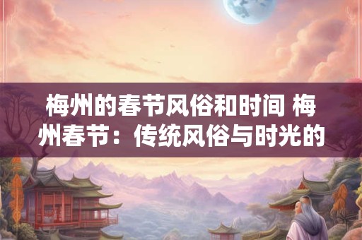 梅州的春节风俗和时间 梅州春节:传统风俗与时光的交响 梅州的春节风俗和时间 梅州春节:传统风俗与时光的交响