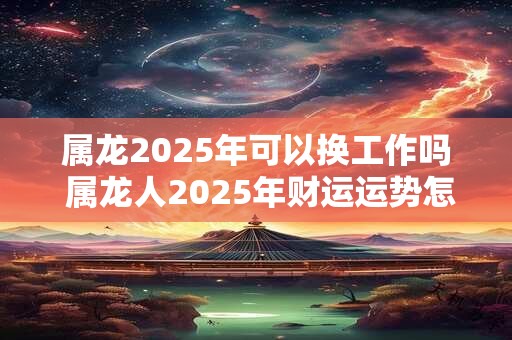 属龙2025年可以换工作吗 属龙人2025年财运运势怎么样