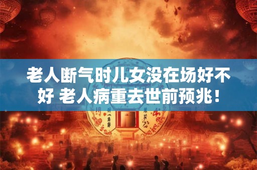 老人断气时儿女没在场好不好 老人病重去世前预兆！