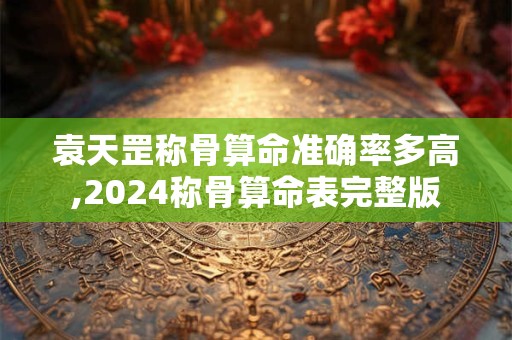 袁天罡称骨算命准确率多高,2024称骨算命表完整版
