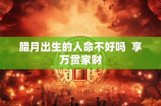 腊月出生的人命不好吗  享万贯家财