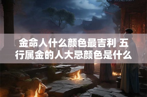 金命人什么颜色最吉利 五行属金的人大忌颜色是什么