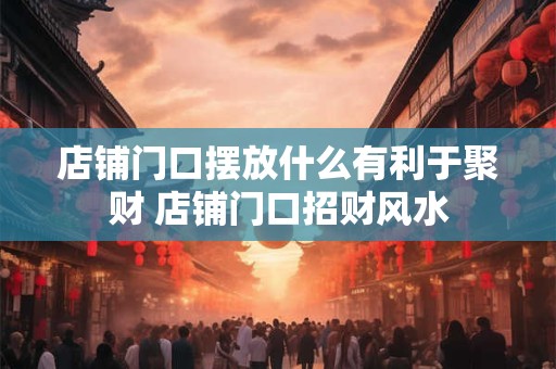 店铺门口摆放什么有利于聚财 店铺门口招财风水 店铺门口摆放什么有利于聚财 店铺门口招财风水