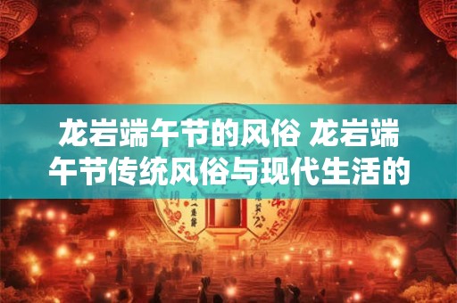 龙岩端午节的风俗 龙岩端午节传统风俗与现代生活的完美融合