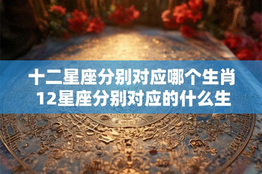 十二星座分别对应哪个生肖 12星座分别对应的什么生肖