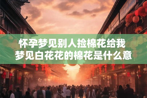 怀孕梦见别人捡棉花给我 梦见白花花的棉花是什么意思