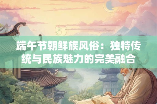 端午节朝鲜族风俗:独特传统与民族魅力的完美融合 端午节朝鲜族风俗:独特传统与民族魅力的完美融合