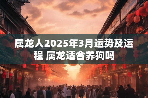 属龙人2025年3月运势及运程 属龙适合养狗吗 属龙人2025年3月运势及运程 属龙适合养狗吗