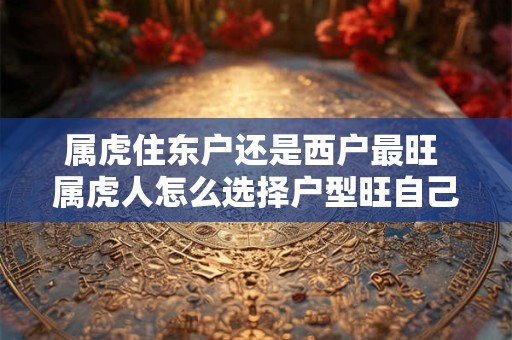 属虎住东户还是西户最旺 属虎人怎么选择户型旺自己