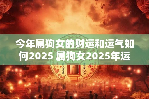 今年属狗女的财运和运气如何2025 属狗女2025年运势好不好