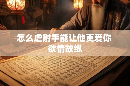 怎么虐射手能让他更爱你 欲情故纵