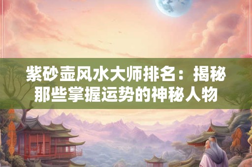 紫砂壶风水大师排名：揭秘那些掌握运势的神秘人物