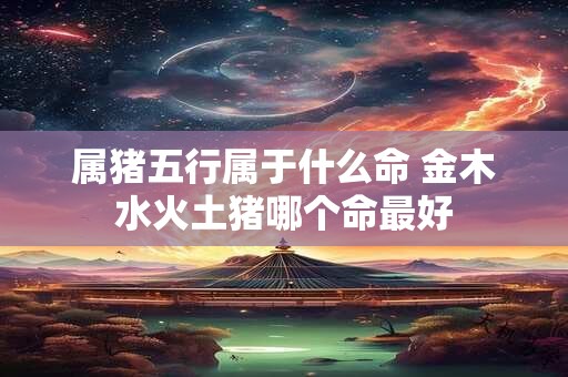 属猪五行属于什么命 金木水火土猪哪个命最好