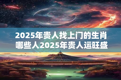 2025年贵人找上门的生肖 哪些人2025年贵人运旺盛