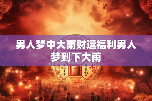 男人梦中大雨财运福利男人梦到下大雨