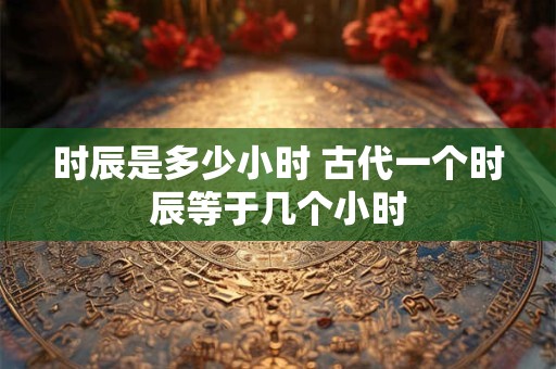 时辰是多少小时 古代一个时辰等于几个小时 时辰是多少小时 古代一个时辰等于几个小时