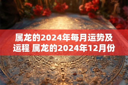 属龙的2024年每月运势及运程 属龙的2024年12月份运程