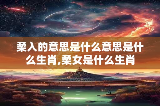 柔入的意思是什么意思是什么生肖,柔女是什么生肖