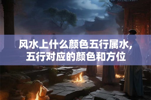 风水上什么颜色五行属水,五行对应的颜色和方位 风水上什么颜色五行属水,五行对应的颜色和方位