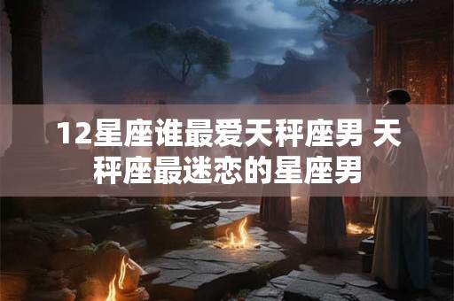 12星座谁最爱天秤座男 天秤座最迷恋的星座男