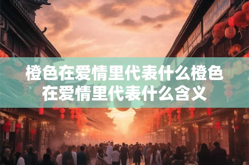 橙色在爱情里代表什么橙色在爱情里代表什么含义