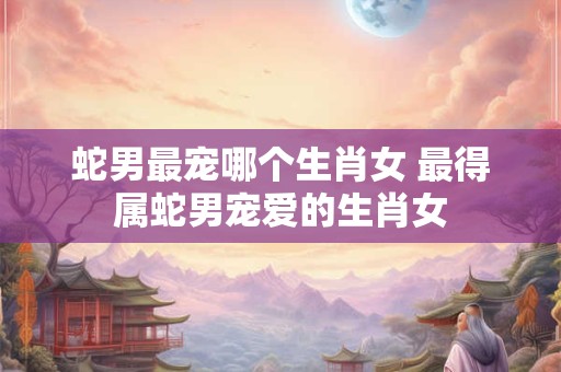 蛇男最宠哪个生肖女 最得属蛇男宠爱的生肖女