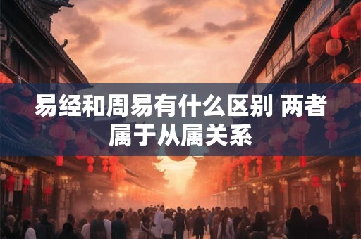 易经和周易有什么区别 两者属于从属关系