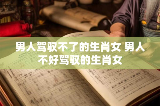 男人驾驭不了的生肖女 男人不好驾驭的生肖女