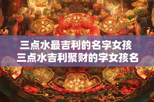 三点水最吉利的名字女孩 三点水吉利聚财的字女孩名