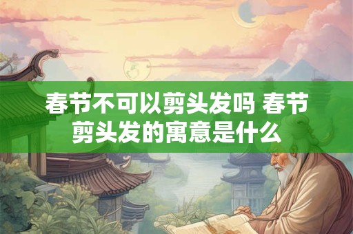 春节不可以剪头发吗 春节剪头发的寓意是什么
