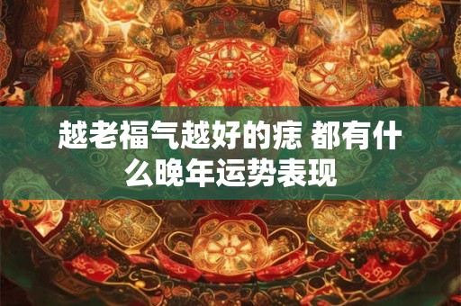越老福气越好的痣 都有什么晚年运势表现