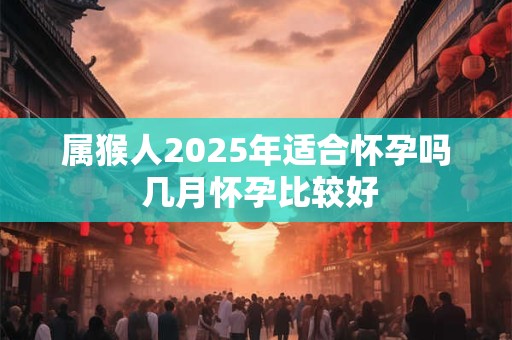 属猴人2025年适合怀孕吗 几月怀孕比较好 属猴人2025年适合怀孕吗 几月怀孕比较好