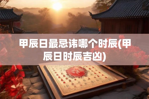 甲辰日最忌讳哪个时辰(甲辰日时辰吉凶)