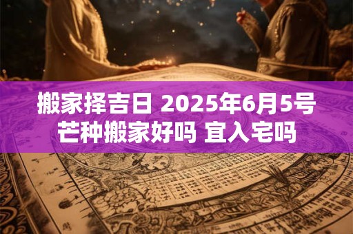 搬家择吉日 2025年6月5号芒种搬家好吗 宜入宅吗