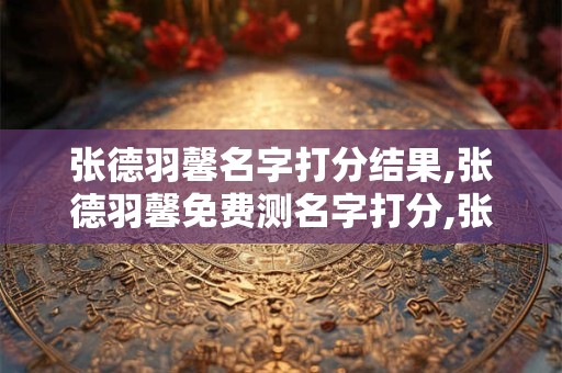张德羽馨名字打分结果,张德羽馨免费测名字打分,张德羽馨周易免费测名字打分