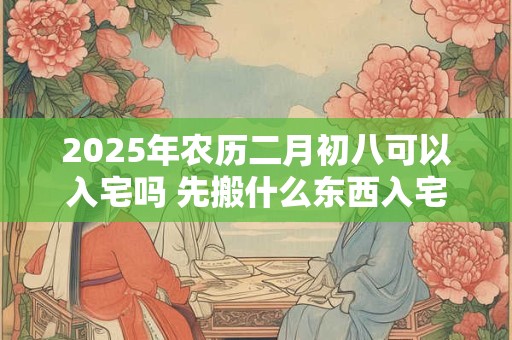 2025年农历二月初八可以入宅吗 先搬什么东西入宅比较吉利