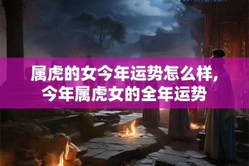 属虎的女今年运势怎么样,今年属虎女的全年运势