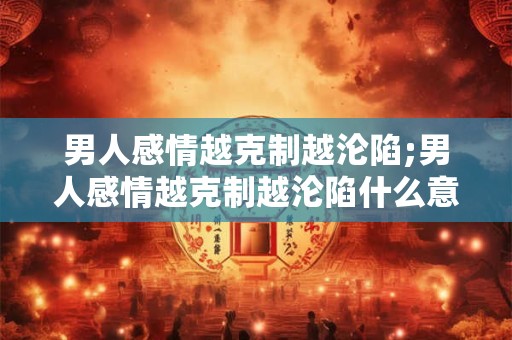 男人感情越克制越沦陷;男人感情越克制越沦陷什么意思