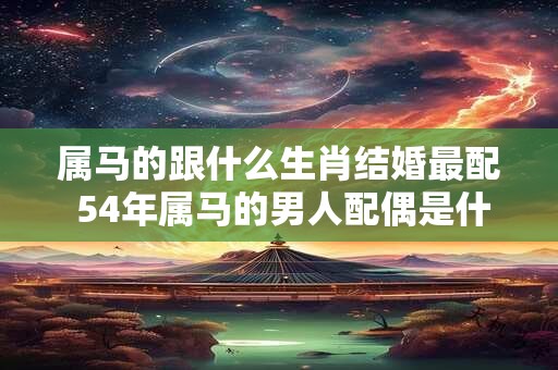 属马的跟什么生肖结婚最配 54年属马的男人配偶是什么生肖